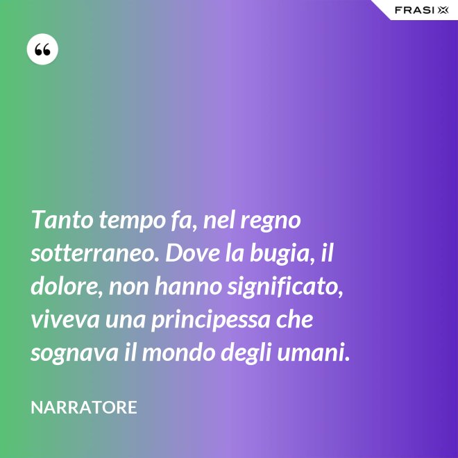 Tanto tempo fa, nel regno sotterraneo. Dove la bugia, il dolore, non hanno significato, viveva una principessa che sognava il mondo degli umani. - Narratore