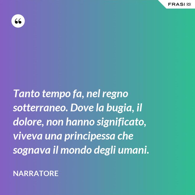 Tanto tempo fa, nel regno sotterraneo. Dove la bugia, il dolore, non hanno significato, viveva una principessa che sognava il mondo degli umani. - Narratore