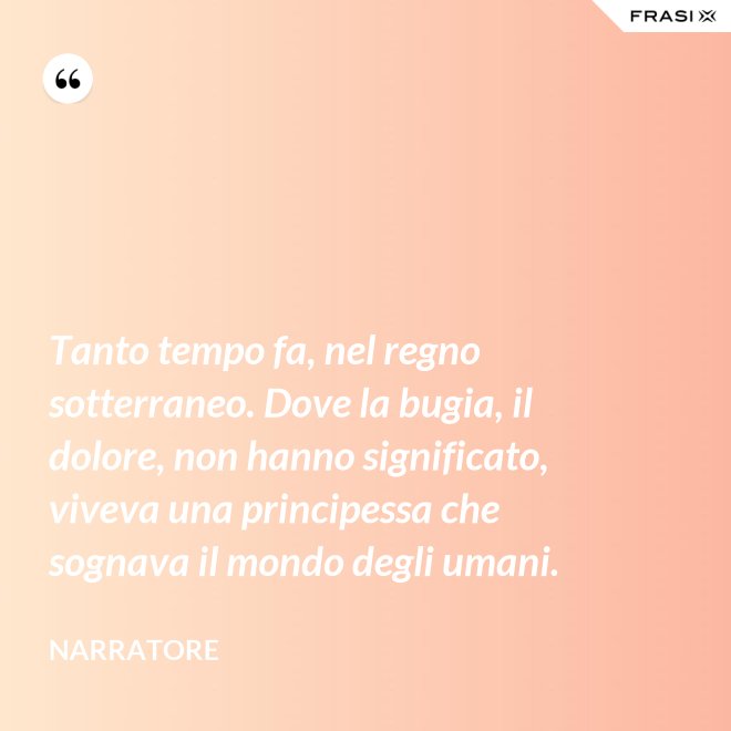 Tanto tempo fa, nel regno sotterraneo. Dove la bugia, il dolore, non hanno significato, viveva una principessa che sognava il mondo degli umani. - Narratore