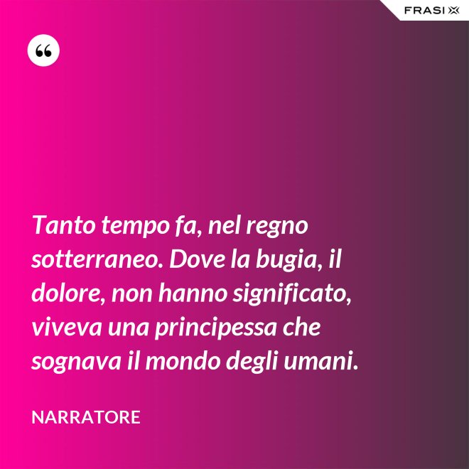 Tanto tempo fa, nel regno sotterraneo. Dove la bugia, il dolore, non hanno significato, viveva una principessa che sognava il mondo degli umani. - Narratore