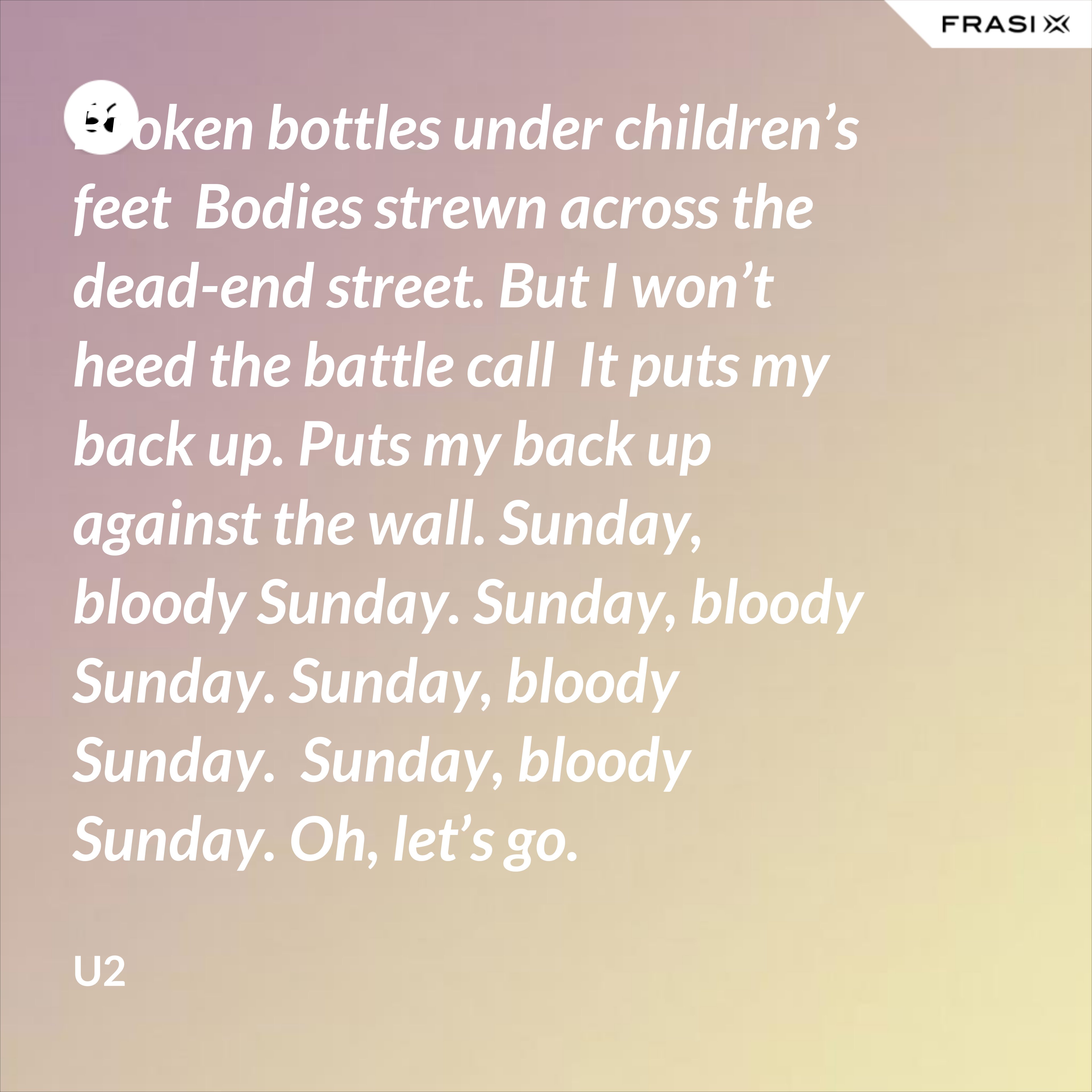 Broken bottles under children’s feet  Bodies strewn across the dead-end street. But I won’t heed the battle call  It puts my back up. Puts my back up against the wall. Sunday, bloody Sunday. Sunday, bloody Sunday. Sunday, bloody Sunday.  Sunday, bloody Sunday. Oh, let’s go. - U2