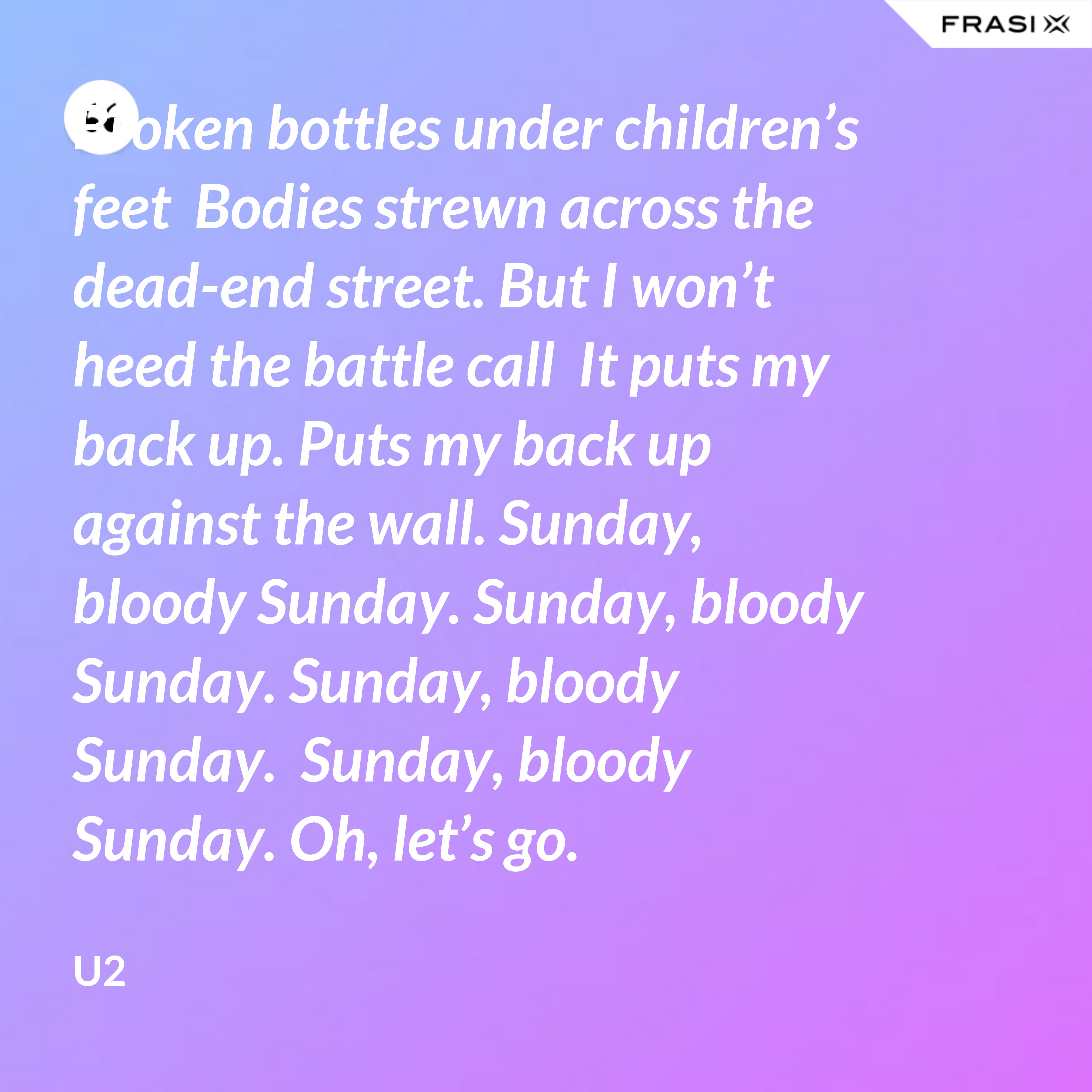 Broken bottles under children’s feet  Bodies strewn across the dead-end street. But I won’t heed the battle call  It puts my back up. Puts my back up against the wall. Sunday, bloody Sunday. Sunday, bloody Sunday. Sunday, bloody Sunday.  Sunday, bloody Sunday. Oh, let’s go. - U2