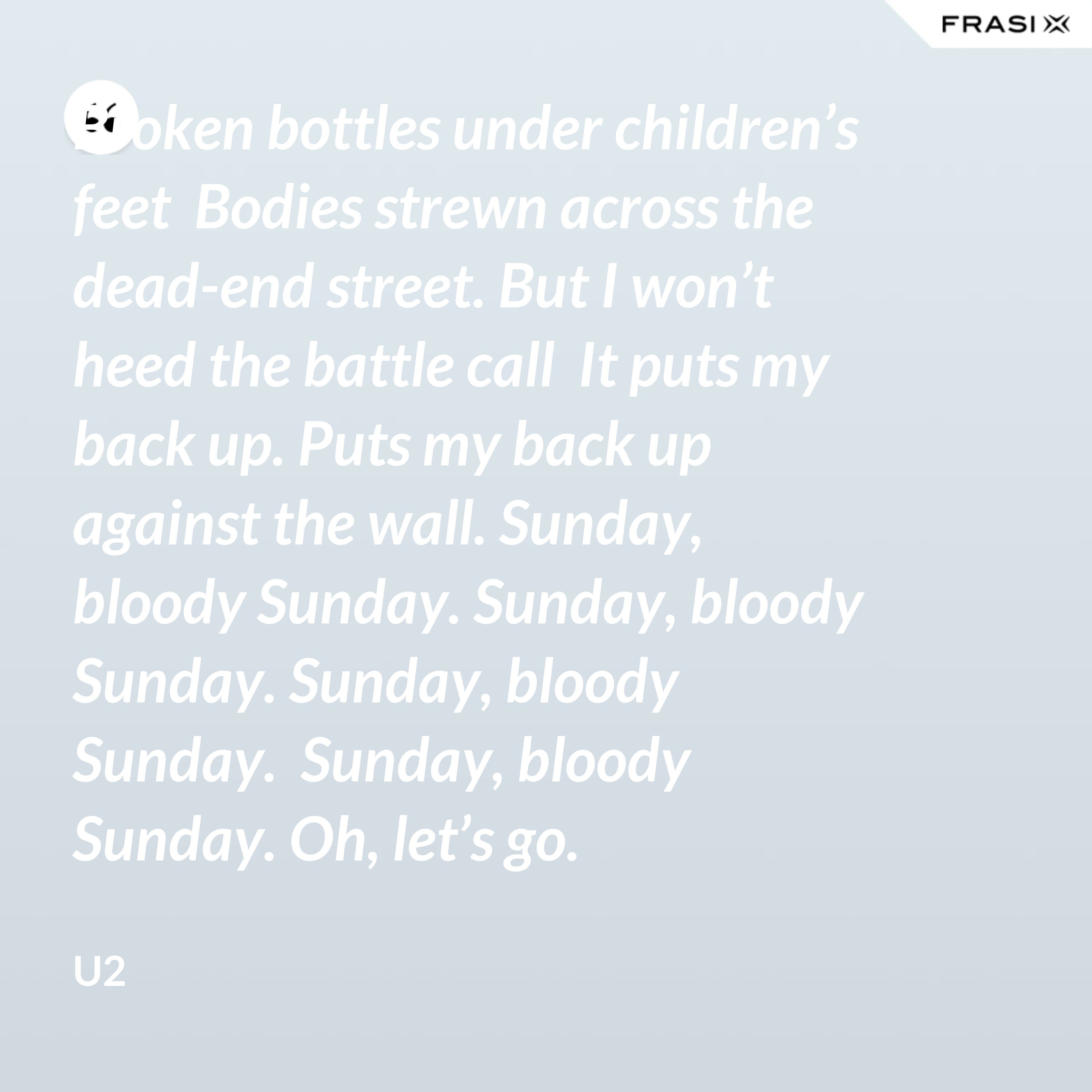 Broken bottles under children’s feet  Bodies strewn across the dead-end street. But I won’t heed the battle call  It puts my back up. Puts my back up against the wall. Sunday, bloody Sunday. Sunday, bloody Sunday. Sunday, bloody Sunday.  Sunday, bloody Sunday. Oh, let’s go. - U2