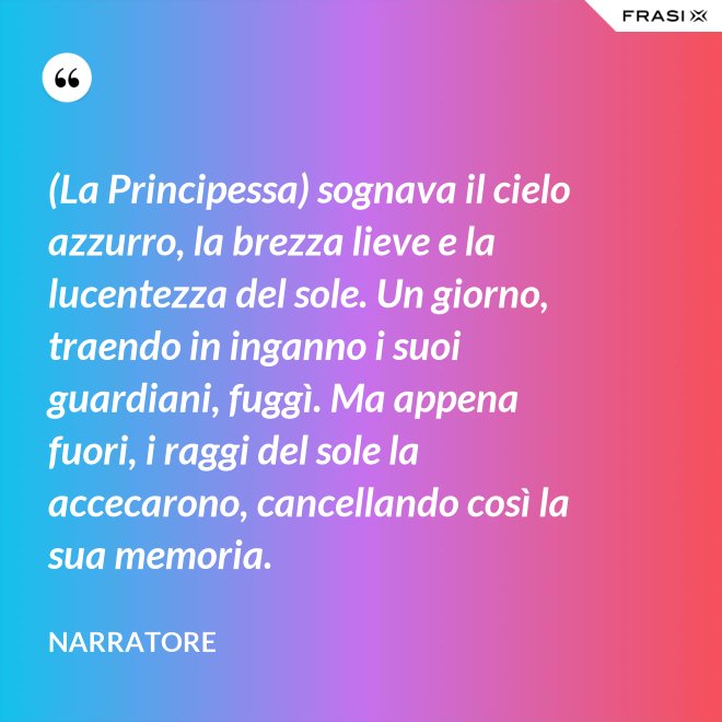 (La Principessa) sognava il cielo azzurro, la brezza lieve e la lucentezza del sole. Un giorno, traendo in inganno i suoi guardiani, fuggì. Ma appena fuori, i raggi del sole la accecarono, cancellando così la sua memoria. - Narratore