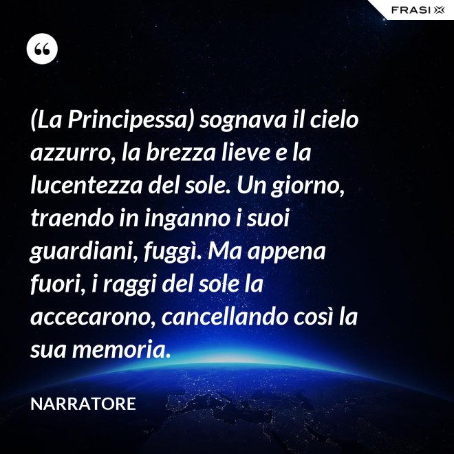 (La Principessa) sognava il cielo azzurro, la brezza lieve e la lucentezza del sole. Un giorno, traendo in inganno i suoi guardiani, fuggì. Ma appena fuori, i raggi del sole la accecarono, cancellando così la sua memoria. - Narratore