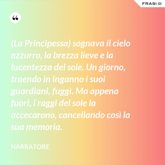 (La Principessa) sognava il cielo azzurro, la brezza lieve e la lucentezza del sole. Un giorno, traendo in inganno i suoi guardiani, fuggì. Ma appena fuori, i raggi del sole la accecarono, cancellando così la sua memoria. - Narratore