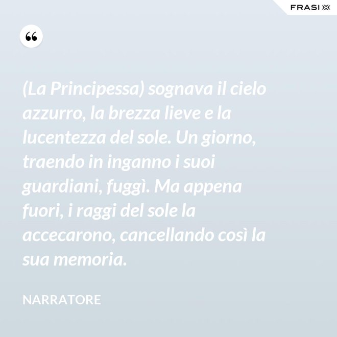(La Principessa) sognava il cielo azzurro, la brezza lieve e la lucentezza del sole. Un giorno, traendo in inganno i suoi guardiani, fuggì. Ma appena fuori, i raggi del sole la accecarono, cancellando così la sua memoria. - Narratore