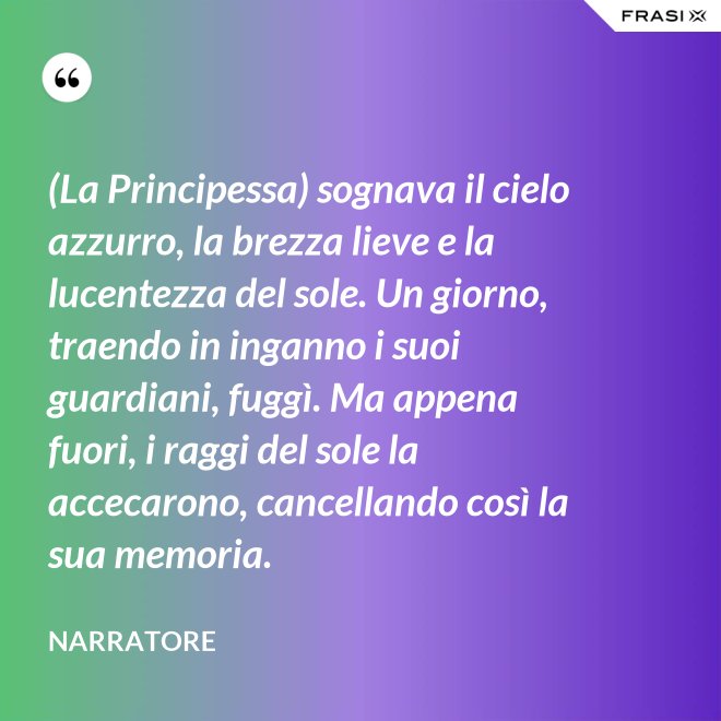 (La Principessa) sognava il cielo azzurro, la brezza lieve e la lucentezza del sole. Un giorno, traendo in inganno i suoi guardiani, fuggì. Ma appena fuori, i raggi del sole la accecarono, cancellando così la sua memoria. - Narratore