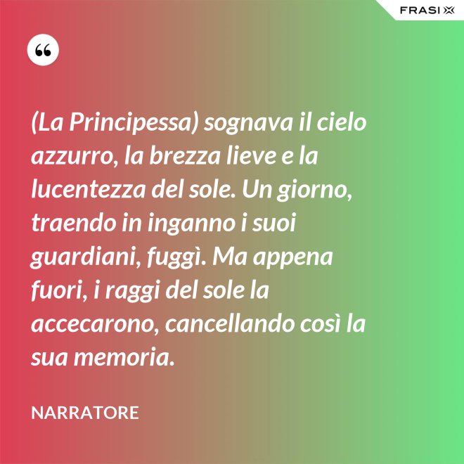 (La Principessa) sognava il cielo azzurro, la brezza lieve e la lucentezza del sole. Un giorno, traendo in inganno i suoi guardiani, fuggì. Ma appena fuori, i raggi del sole la accecarono, cancellando così la sua memoria. - Narratore
