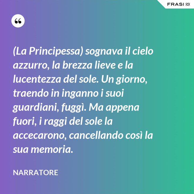 (La Principessa) sognava il cielo azzurro, la brezza lieve e la lucentezza del sole. Un giorno, traendo in inganno i suoi guardiani, fuggì. Ma appena fuori, i raggi del sole la accecarono, cancellando così la sua memoria. - Narratore