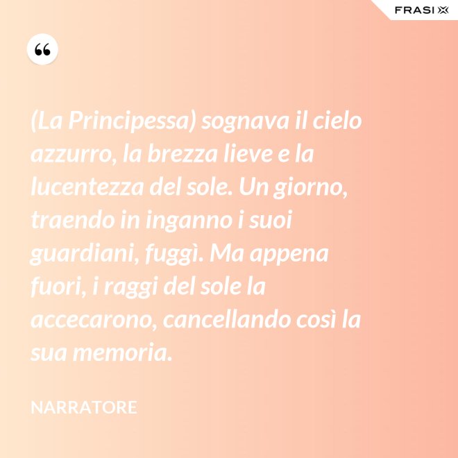 (La Principessa) sognava il cielo azzurro, la brezza lieve e la lucentezza del sole. Un giorno, traendo in inganno i suoi guardiani, fuggì. Ma appena fuori, i raggi del sole la accecarono, cancellando così la sua memoria. - Narratore