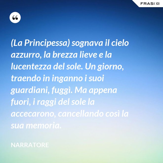 (La Principessa) sognava il cielo azzurro, la brezza lieve e la lucentezza del sole. Un giorno, traendo in inganno i suoi guardiani, fuggì. Ma appena fuori, i raggi del sole la accecarono, cancellando così la sua memoria. - Narratore