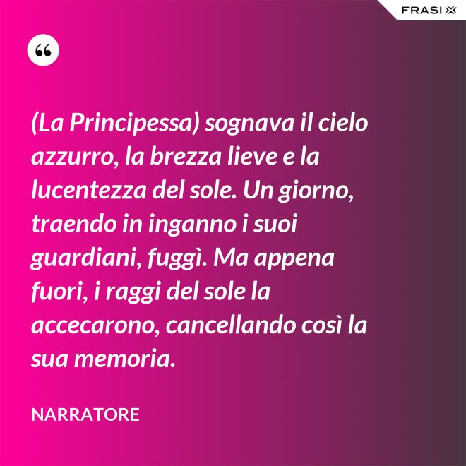 (La Principessa) sognava il cielo azzurro, la brezza lieve e la lucentezza del sole. Un giorno, traendo in inganno i suoi guardiani, fuggì. Ma appena fuori, i raggi del sole la accecarono, cancellando così la sua memoria. - Narratore