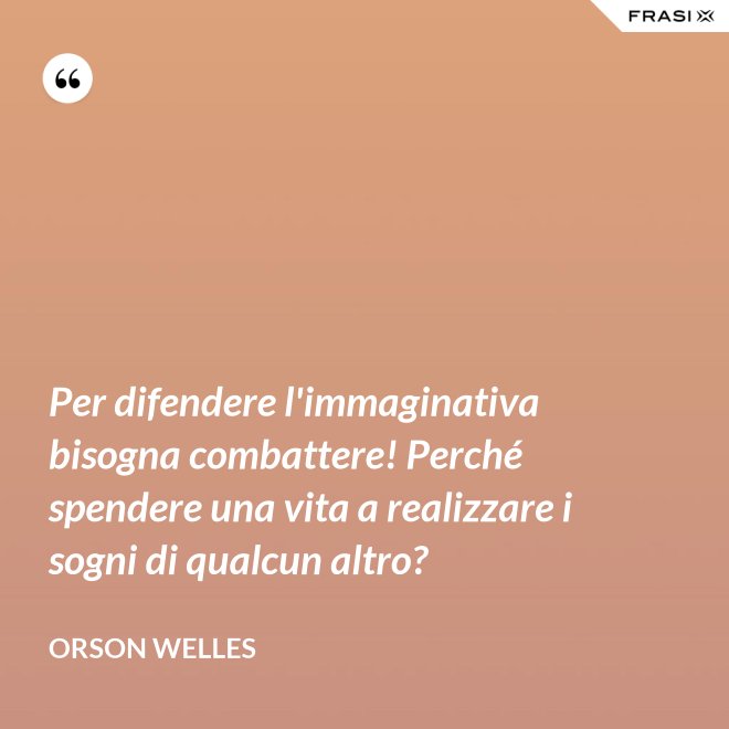 Per difendere l'immaginativa bisogna combattere! Perché spendere una vita a realizzare i sogni di qualcun altro? - Orson Welles