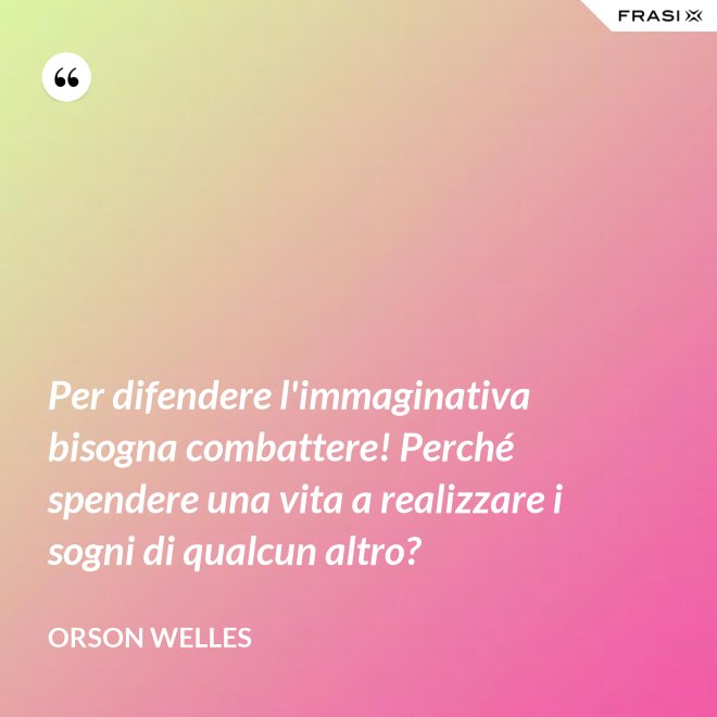 Per difendere l'immaginativa bisogna combattere! Perché spendere una vita a realizzare i sogni di qualcun altro? - Orson Welles