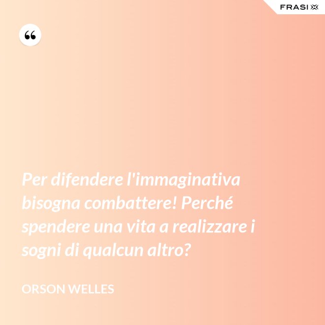 Per difendere l'immaginativa bisogna combattere! Perché spendere una vita a realizzare i sogni di qualcun altro? - Orson Welles