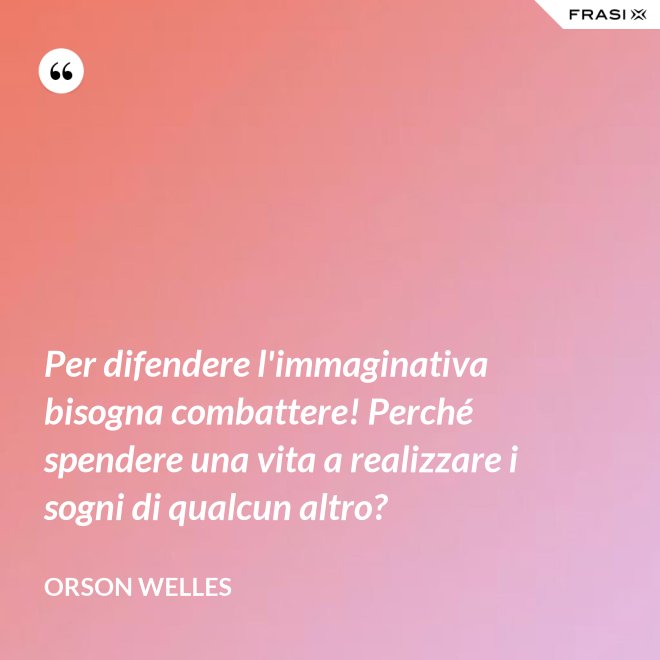 Per difendere l'immaginativa bisogna combattere! Perché spendere una vita a realizzare i sogni di qualcun altro? - Orson Welles