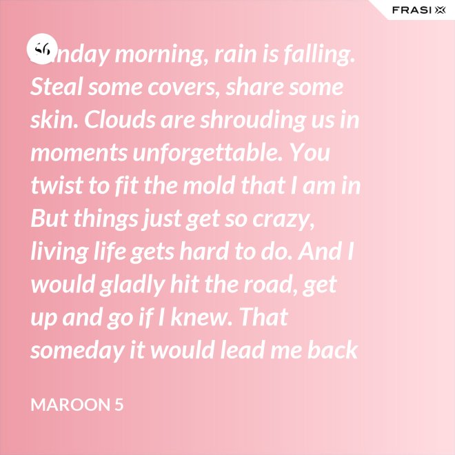 Sunday morning, rain is falling. Steal some covers, share some skin. Clouds are shrouding us in moments unforgettable. You twist to fit the mold that I am in But things just get so crazy, living life gets hard to do. And I would gladly hit the road, get up and go if I knew. That someday it would lead me back to you. That someday it would lead me back to you. - Maroon 5