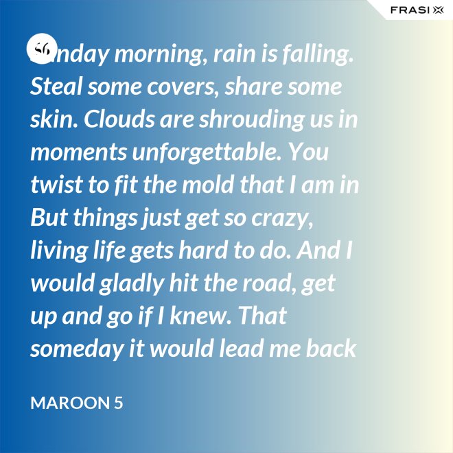 Sunday morning, rain is falling. Steal some covers, share some skin. Clouds are shrouding us in moments unforgettable. You twist to fit the mold that I am in But things just get so crazy, living life gets hard to do. And I would gladly hit the road, get up and go if I knew. That someday it would lead me back to you. That someday it would lead me back to you. - Maroon 5