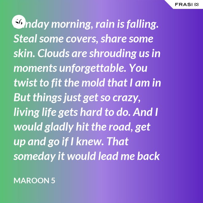 Sunday morning, rain is falling. Steal some covers, share some skin. Clouds are shrouding us in moments unforgettable. You twist to fit the mold that I am in But things just get so crazy, living life gets hard to do. And I would gladly hit the road, get up and go if I knew. That someday it would lead me back to you. That someday it would lead me back to you. - Maroon 5