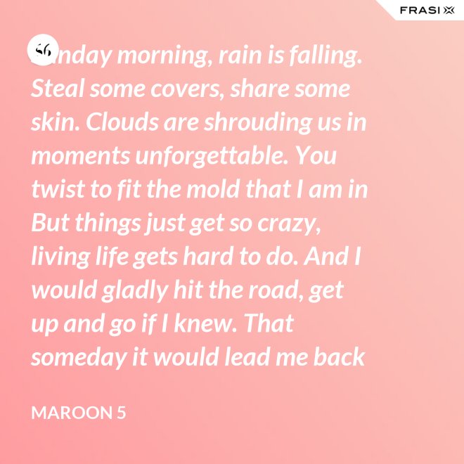Sunday morning, rain is falling. Steal some covers, share some skin. Clouds are shrouding us in moments unforgettable. You twist to fit the mold that I am in But things just get so crazy, living life gets hard to do. And I would gladly hit the road, get up and go if I knew. That someday it would lead me back to you. That someday it would lead me back to you. - Maroon 5