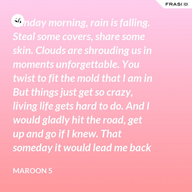 Sunday morning, rain is falling. Steal some covers, share some skin. Clouds are shrouding us in moments unforgettable. You twist to fit the mold that I am in But things just get so crazy, living life gets hard to do. And I would gladly hit the road, get up and go if I knew. That someday it would lead me back to you. That someday it would lead me back to you. - Maroon 5