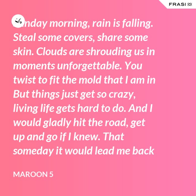 Sunday morning, rain is falling. Steal some covers, share some skin. Clouds are shrouding us in moments unforgettable. You twist to fit the mold that I am in But things just get so crazy, living life gets hard to do. And I would gladly hit the road, get up and go if I knew. That someday it would lead me back to you. That someday it would lead me back to you. - Maroon 5