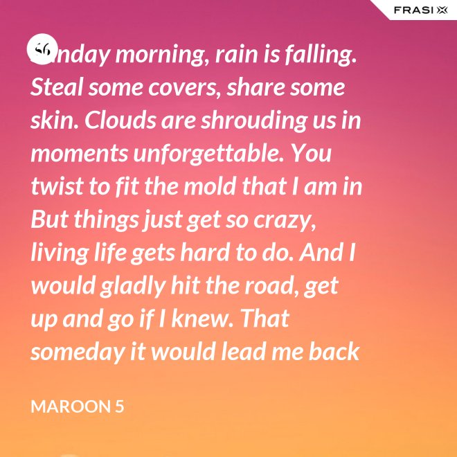 Sunday morning, rain is falling. Steal some covers, share some skin. Clouds are shrouding us in moments unforgettable. You twist to fit the mold that I am in But things just get so crazy, living life gets hard to do. And I would gladly hit the road, get up and go if I knew. That someday it would lead me back to you. That someday it would lead me back to you. - Maroon 5