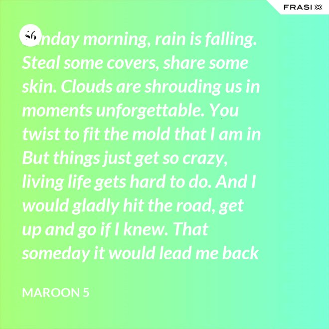 Sunday morning, rain is falling. Steal some covers, share some skin. Clouds are shrouding us in moments unforgettable. You twist to fit the mold that I am in But things just get so crazy, living life gets hard to do. And I would gladly hit the road, get up and go if I knew. That someday it would lead me back to you. That someday it would lead me back to you. - Maroon 5