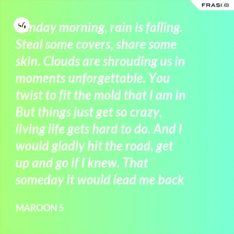Sunday morning, rain is falling. Steal some covers, share some skin. Clouds are shrouding us in moments unforgettable. You twist to fit the mold that I am in But things just get so crazy, living life gets hard to do. And I would gladly hit the road, get up and go if I knew. That someday it would lead me back to you. That someday it would lead me back to you. - Maroon 5