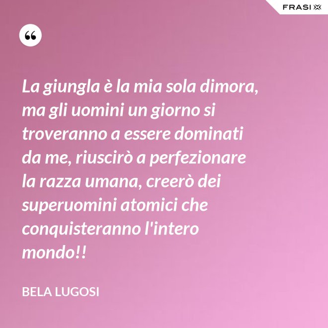 La giungla è la mia sola dimora, ma gli uomini un giorno si troveranno a essere dominati da me, riuscirò a perfezionare la razza umana, creerò dei superuomini atomici che conquisteranno l'intero mondo!! - Bela Lugosi