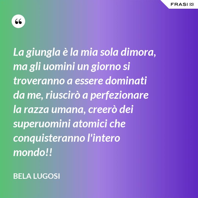 La giungla è la mia sola dimora, ma gli uomini un giorno si troveranno a essere dominati da me, riuscirò a perfezionare la razza umana, creerò dei superuomini atomici che conquisteranno l'intero mondo!! - Bela Lugosi