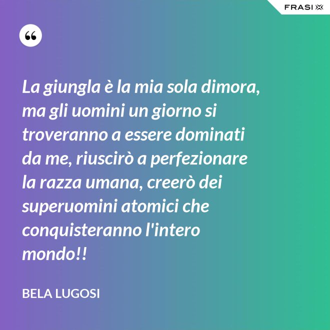 La giungla è la mia sola dimora, ma gli uomini un giorno si troveranno a essere dominati da me, riuscirò a perfezionare la razza umana, creerò dei superuomini atomici che conquisteranno l'intero mondo!! - Bela Lugosi