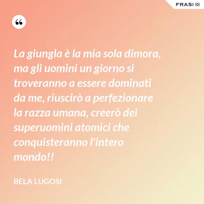 La giungla è la mia sola dimora, ma gli uomini un giorno si troveranno a essere dominati da me, riuscirò a perfezionare la razza umana, creerò dei superuomini atomici che conquisteranno l'intero mondo!! - Bela Lugosi