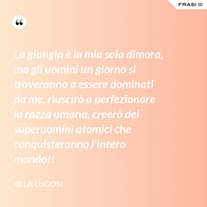 La giungla è la mia sola dimora, ma gli uomini un giorno si troveranno a essere dominati da me, riuscirò a perfezionare la razza umana, creerò dei superuomini atomici che conquisteranno l'intero mondo!! - Bela Lugosi