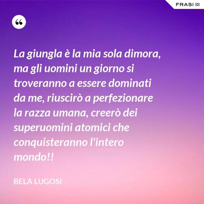 La giungla è la mia sola dimora, ma gli uomini un giorno si troveranno a essere dominati da me, riuscirò a perfezionare la razza umana, creerò dei superuomini atomici che conquisteranno l'intero mondo!! - Bela Lugosi