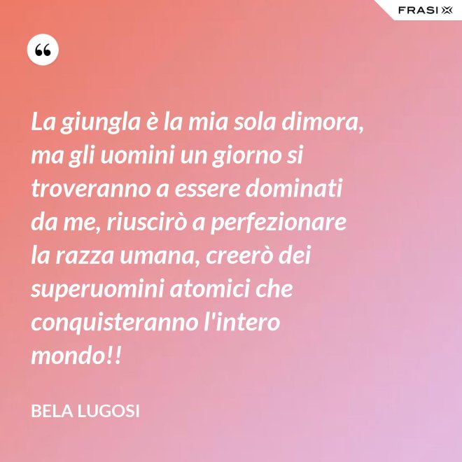 La giungla è la mia sola dimora, ma gli uomini un giorno si troveranno a essere dominati da me, riuscirò a perfezionare la razza umana, creerò dei superuomini atomici che conquisteranno l'intero mondo!! - Bela Lugosi