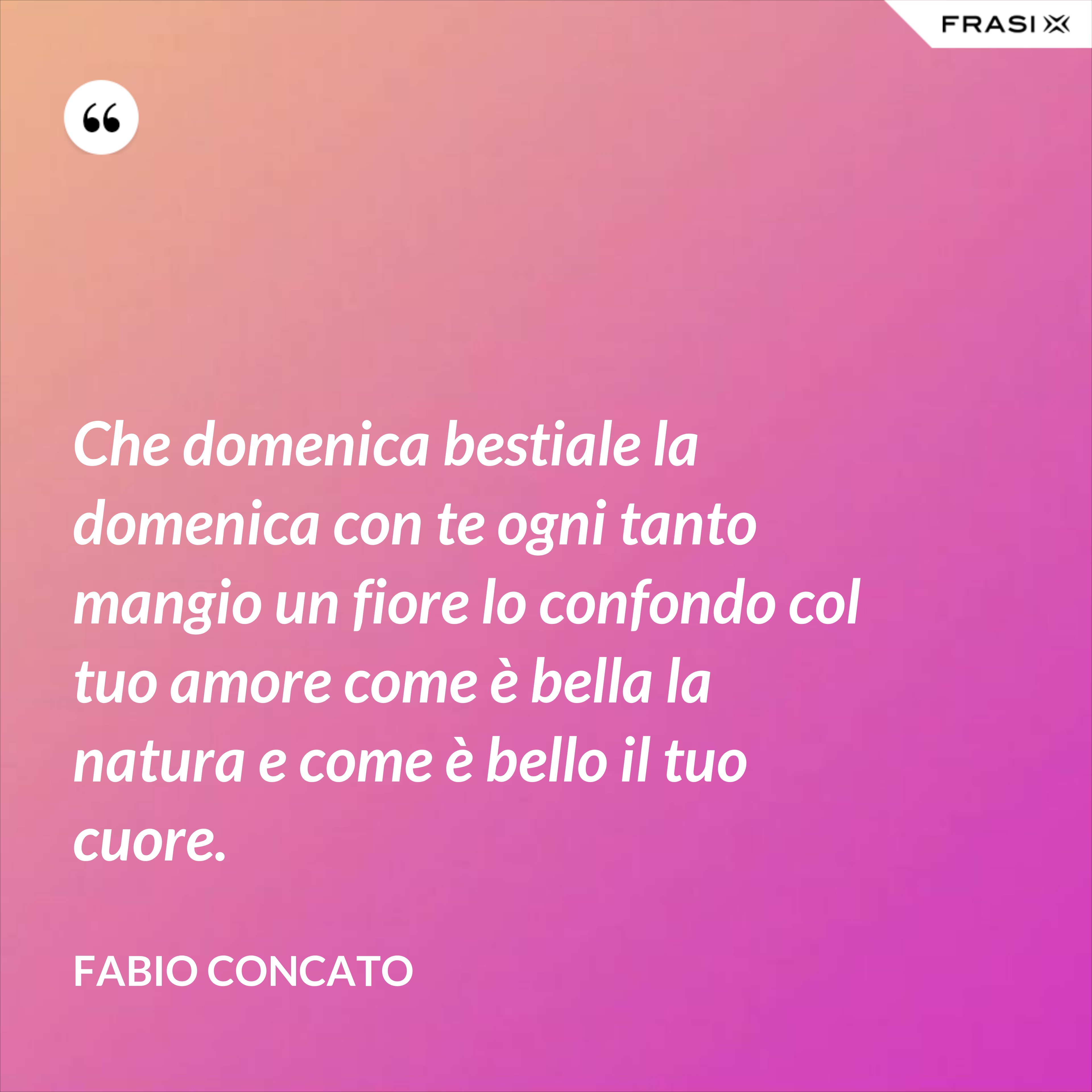 Che domenica bestiale la domenica con te ogni tanto mangio un fiore lo confondo col tuo amore come è bella la natura e come è bello il tuo cuore. - Fabio Concato