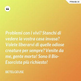 Problemi con i vivi? Stanchi di vedere la vostra casa invasa? Volete liberarvi di quelle odiose creature per sempre? Venite da me, gente morta! Sono il Bio-Esorcista più richiesto! - Betelgeuse
