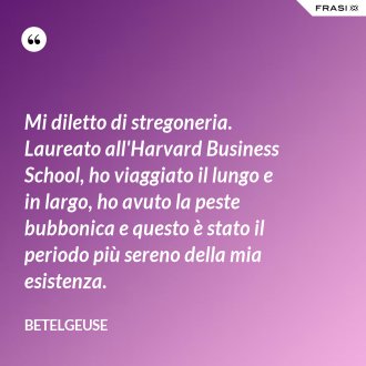 Mi diletto di stregoneria. Laureato all'Harvard Business School, ho viaggiato il lungo e in largo, ho avuto la peste bubbonica e questo è stato il periodo più sereno della mia esistenza. - Betelgeuse