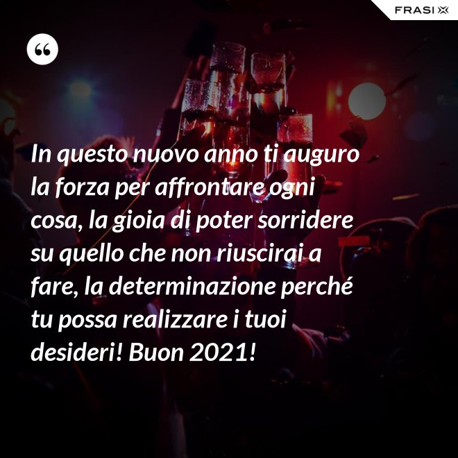 In questo nuovo anno ti auguro la forza per affrontare ogni cosa, la gioia di poter sorridere su quello che non riuscirai a fare, la determinazione perché tu possa realizzare i tuoi desideri! Buon 2021! - Anonimo