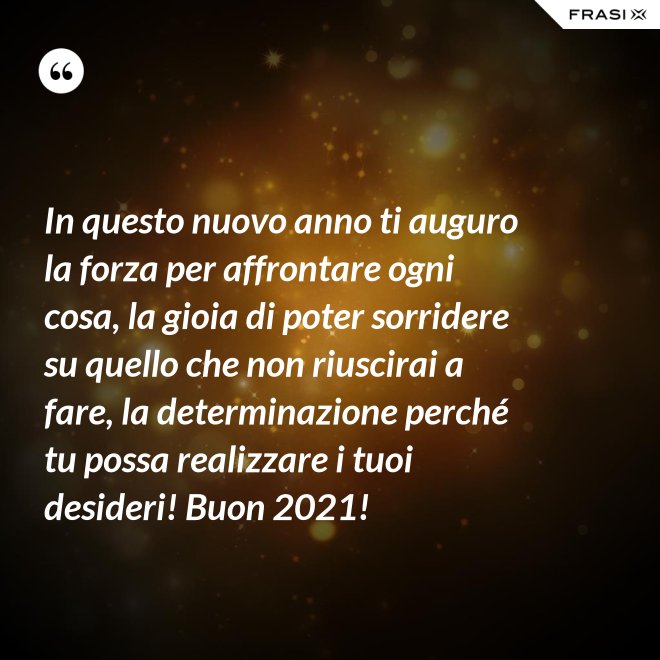 In questo nuovo anno ti auguro la forza per affrontare ogni cosa, la gioia di poter sorridere su quello che non riuscirai a fare, la determinazione perché tu possa realizzare i tuoi desideri! Buon 2021! - Anonimo