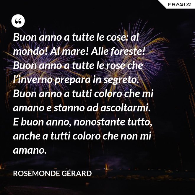Buon anno a tutte le cose: al mondo! Al mare! Alle foreste! Buon anno a tutte le rose che l’inverno prepara in segreto. Buon anno a tutti coloro che mi amano e stanno ad ascoltarmi. E buon anno, nonostante tutto, anche a tutti coloro che non mi amano. - Rosemonde Gérard