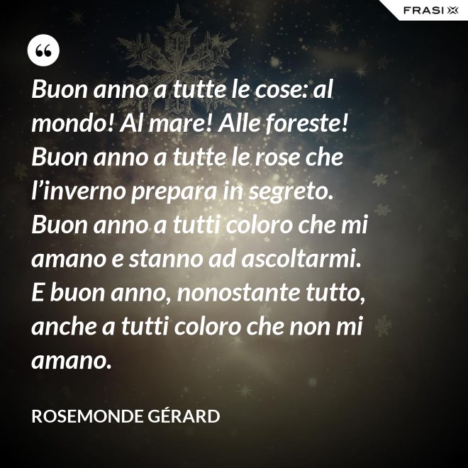 Buon anno a tutte le cose: al mondo! Al mare! Alle foreste! Buon anno a tutte le rose che l’inverno prepara in segreto. Buon anno a tutti coloro che mi amano e stanno ad ascoltarmi. E buon anno, nonostante tutto, anche a tutti coloro che non mi amano. - Rosemonde Gérard