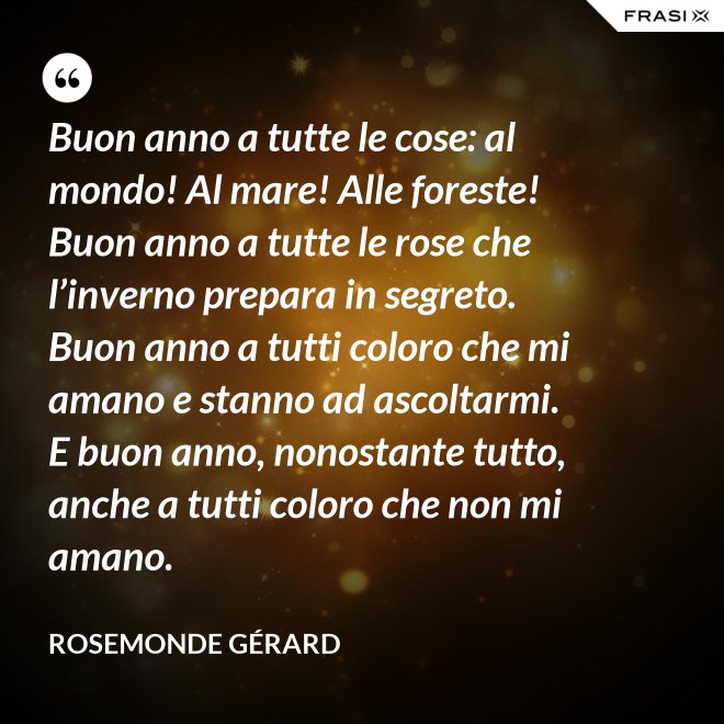 Buon anno a tutte le cose: al mondo! Al mare! Alle foreste! Buon anno a tutte le rose che l’inverno prepara in segreto. Buon anno a tutti coloro che mi amano e stanno ad ascoltarmi. E buon anno, nonostante tutto, anche a tutti coloro che non mi amano. - Rosemonde Gérard