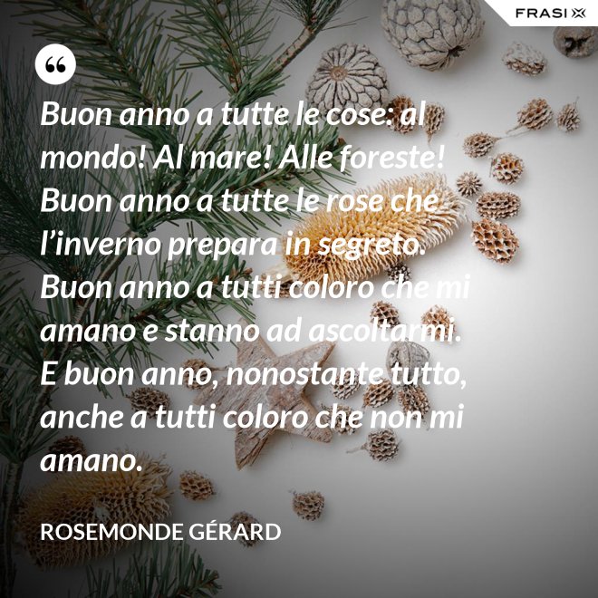Buon anno a tutte le cose: al mondo! Al mare! Alle foreste! Buon anno a tutte le rose che l’inverno prepara in segreto. Buon anno a tutti coloro che mi amano e stanno ad ascoltarmi. E buon anno, nonostante tutto, anche a tutti coloro che non mi amano. - Rosemonde Gérard