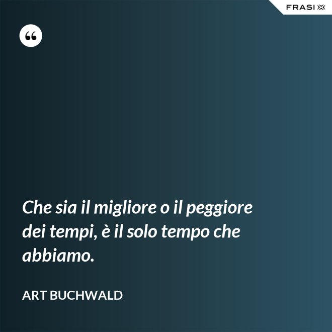 Che sia il migliore o il peggiore dei tempi, è il solo tempo che abbiamo. - Art Buchwald