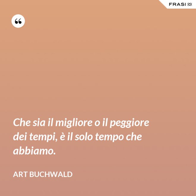 Che sia il migliore o il peggiore dei tempi, è il solo tempo che abbiamo. - Art Buchwald