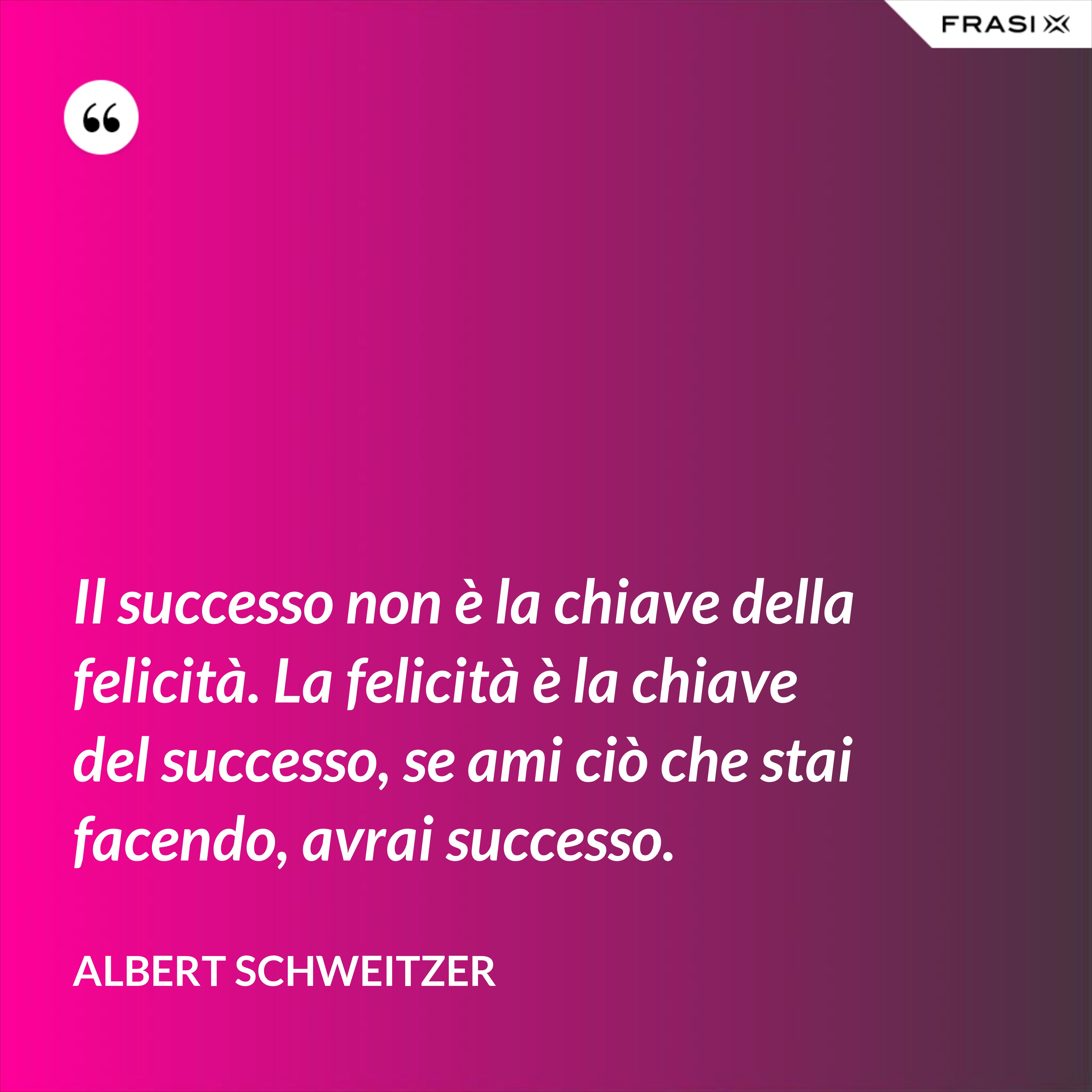 Il successo non è la chiave della felicità. La felicità è la chiave del successo, se ami ciò che stai facendo, avrai successo. - Albert Schweitzer
