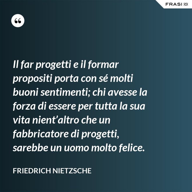 Il far progetti e il formar propositi porta con sé molti buoni sentimenti; chi avesse la forza di essere per tutta la sua vita nient’altro che un fabbricatore di progetti, sarebbe un uomo molto felice. - Friedrich Nietzsche